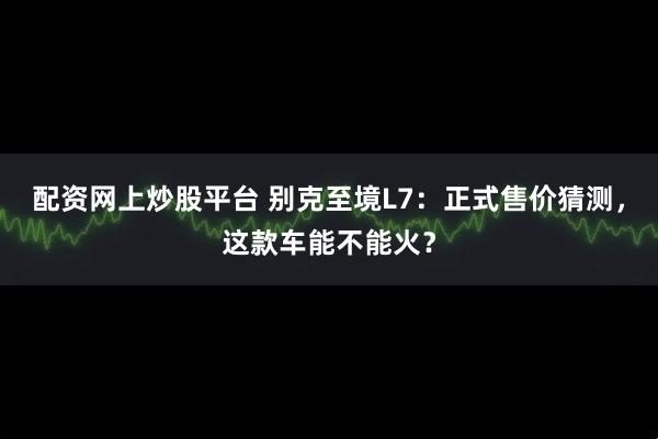 配资网上炒股平台 别克至境L7：正式售价猜测，这款车能不能火？
