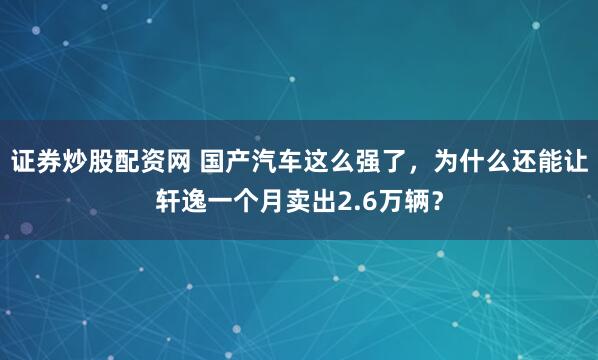 证券炒股配资网 国产汽车这么强了，为什么还能让轩逸一个月卖出2.6万辆？