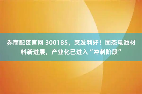 券商配资官网 300185，突发利好！固态电池材料新进展，产业化已进入“冲刺阶段”