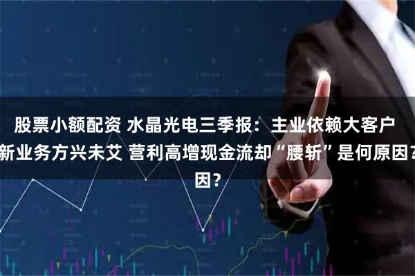 股票小额配资 水晶光电三季报：主业依赖大客户 新业务方兴未艾 营利高增现金流却“腰斩”是何原因？