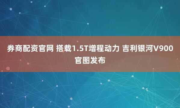 券商配资官网 搭载1.5T增程动力 吉利银河V900官图发布
