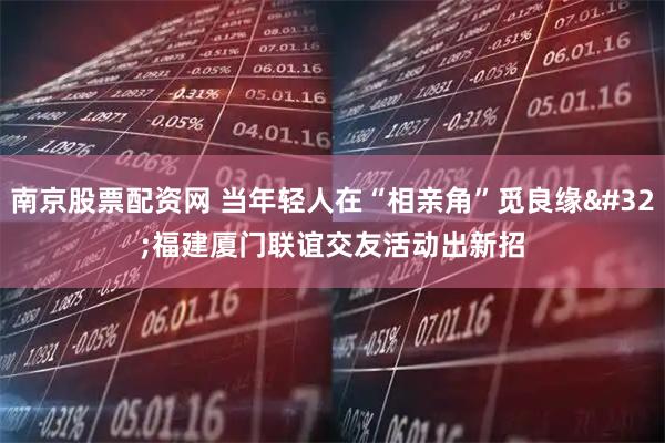 南京股票配资网 当年轻人在“相亲角”觅良缘 福建厦门联谊交友活动出新招