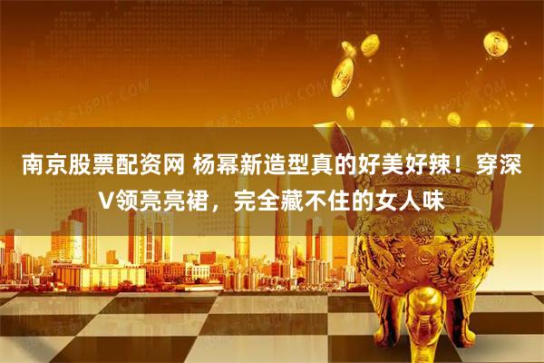 南京股票配资网 杨幂新造型真的好美好辣！穿深V领亮亮裙，完全藏不住的女人味