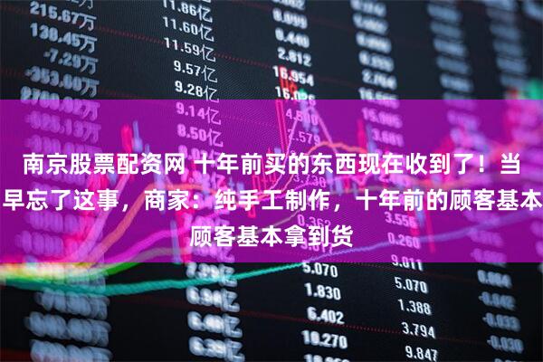 南京股票配资网 十年前买的东西现在收到了！当事人：早忘了这事，商家：纯手工制作，十年前的顾客基本拿到货