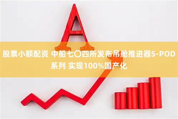 股票小额配资 中船七〇四所发布吊舱推进器S-POD系列 实现100%国产化