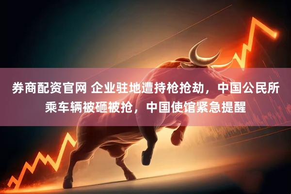 券商配资官网 企业驻地遭持枪抢劫，中国公民所乘车辆被砸被抢，中国使馆紧急提醒