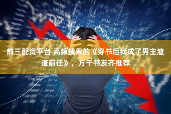 前三配资平台 高频搜索的《穿书后我成了男主渣渣前任》，万千书友齐推荐