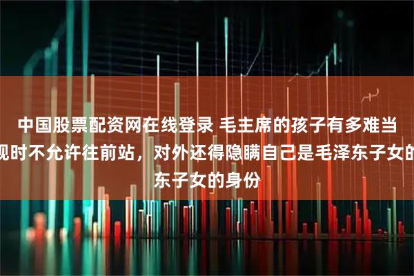 中国股票配资网在线登录 毛主席的孩子有多难当？参观时不允许往前站，对外还得隐瞒自己是毛泽东子女的身份