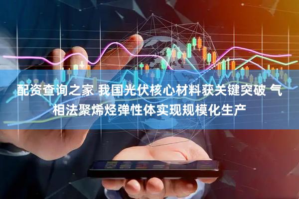 配资查询之家 我国光伏核心材料获关键突破 气相法聚烯烃弹性体实现规模化生产