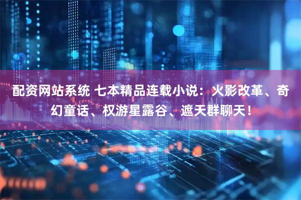 配资网站系统 七本精品连载小说：火影改革、奇幻童话、权游星露谷、遮天群聊天！