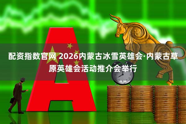 配资指数官网 2026内蒙古冰雪英雄会·内蒙古草原英雄会活动推介会举行
