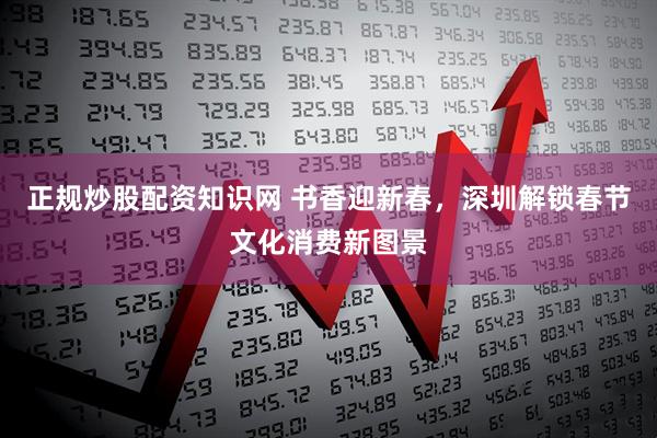正规炒股配资知识网 书香迎新春，深圳解锁春节文化消费新图景