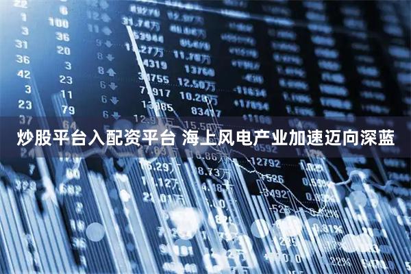 炒股平台入配资平台 海上风电产业加速迈向深蓝