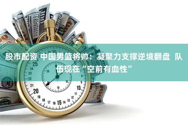 股市配资 中国男篮将帅：凝聚力支撑逆境翻盘  队伍现在“空前有血性”