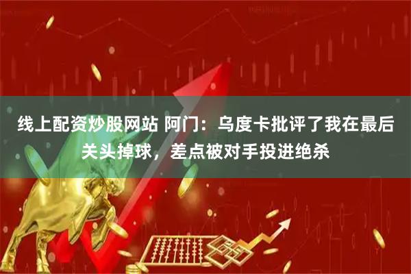 线上配资炒股网站 阿门：乌度卡批评了我在最后关头掉球，差点被对手投进绝杀