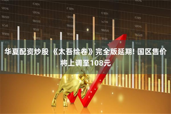 华夏配资炒股 《太吾绘卷》完全版延期! 国区售价将上调至108元