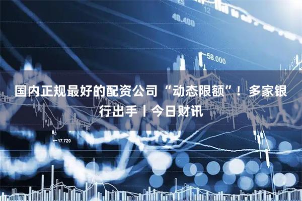 国内正规最好的配资公司 “动态限额”！多家银行出手丨今日财讯