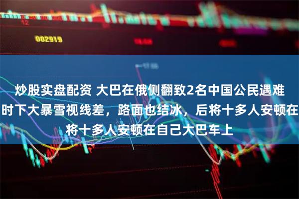 炒股实盘配资 大巴在俄侧翻致2名中国公民遇难，目击者：当时下大暴雪视线差，路面也结冰，后将十多人安顿在自己大巴车上