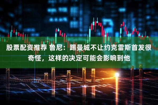 股票配资推荐 鲁尼：踢曼城不让约克雷斯首发很奇怪，这样的决定可能会影响到他