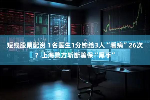 短线股票配资 1名医生1分钟给3人“看病”26次？上海警方斩断骗保“黑手”