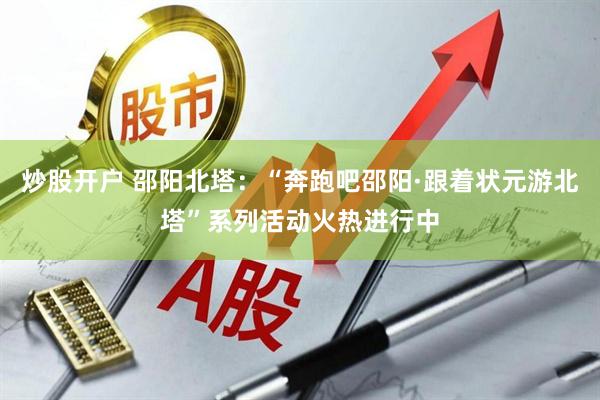 炒股开户 邵阳北塔：“奔跑吧邵阳·跟着状元游北塔”系列活动火热进行中
