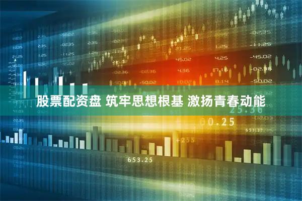 股票配资盘 筑牢思想根基 激扬青春动能