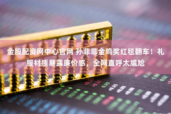 金股配资网中心官网 孙菲菲金鸡奖红毯翻车！礼服材质暴露廉价感，全网直呼太尴尬