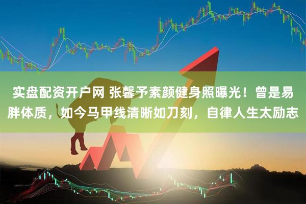 实盘配资开户网 张馨予素颜健身照曝光！曾是易胖体质，如今马甲线清晰如刀刻，自律人生太励志