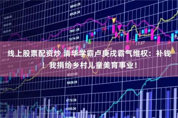 线上股票配资炒 清华学霸卢庚戌霸气维权：补钱！我捐给乡村儿童美育事业！