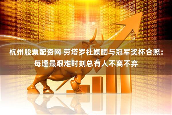 杭州股票配资网 劳塔罗社媒晒与冠军奖杯合照：每逢最艰难时刻总有人不离不弃
