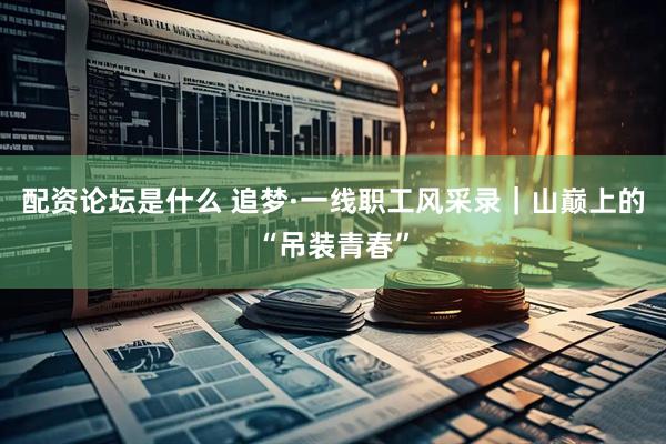 配资论坛是什么 追梦·一线职工风采录｜山巅上的“吊装青春”
