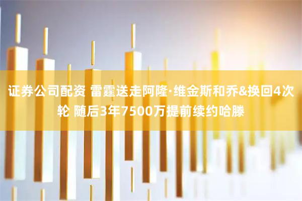 证券公司配资 雷霆送走阿隆·维金斯和乔&换回4次轮 随后3年7500万提前续约哈滕
