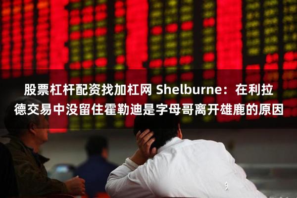 股票杠杆配资找加杠网 Shelburne：在利拉德交易中没留住霍勒迪是字母哥离开雄鹿的原因