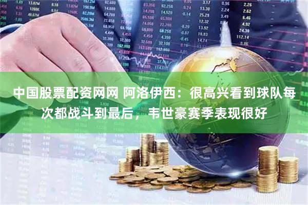 中国股票配资网网 阿洛伊西：很高兴看到球队每次都战斗到最后，韦世豪赛季表现很好