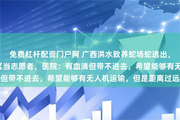 免费杠杆配资门户网 广西洪水致养蛇场蛇逃出，有医生自驾8小时到灾区当志愿者，医院：有血清但带不进去，希望能够有无人机运输，但是距离过远