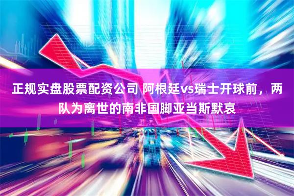 正规实盘股票配资公司 阿根廷vs瑞士开球前，两队为离世的南非国脚亚当斯默哀