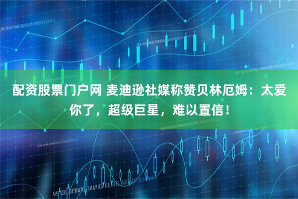 配资股票门户网 麦迪逊社媒称赞贝林厄姆：太爱你了，超级巨星，难以置信！