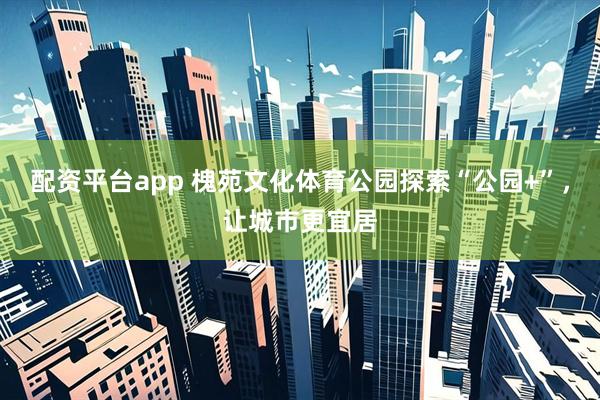 配资平台app 槐苑文化体育公园探索“公园+”，让城市更宜居