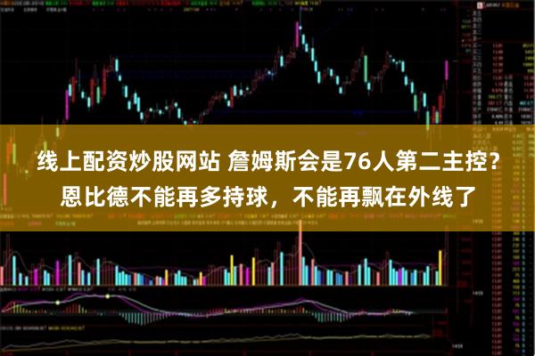 线上配资炒股网站 詹姆斯会是76人第二主控？恩比德不能再多持球，不能再飘在外线了