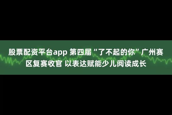 股票配资平台app 第四届“了不起的你”广州赛区复赛收官 以表达赋能少儿阅读成长