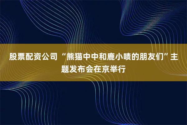 股票配资公司 “熊猫中中和鹿小啧的朋友们”主题发布会在京举行