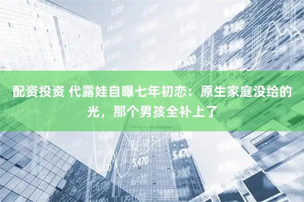 配资投资 代露娃自曝七年初恋：原生家庭没给的光，那个男孩全补上了
